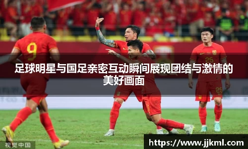 足球明星与国足亲密互动瞬间展现团结与激情的美好画面