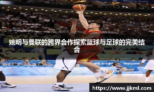 姚明与曼联的跨界合作探索篮球与足球的完美结合