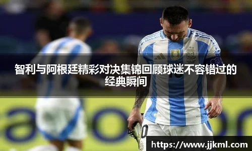 智利与阿根廷精彩对决集锦回顾球迷不容错过的经典瞬间