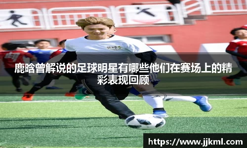 鹿晗曾解说的足球明星有哪些他们在赛场上的精彩表现回顾